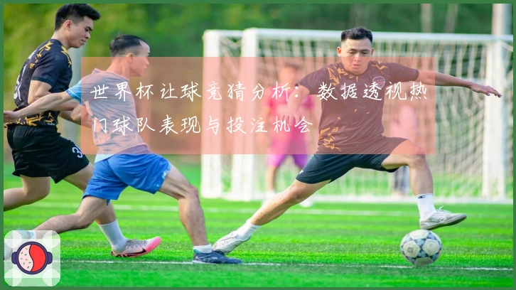 世界杯让球竞猜分析：数据透视热门球队表现与投注机会