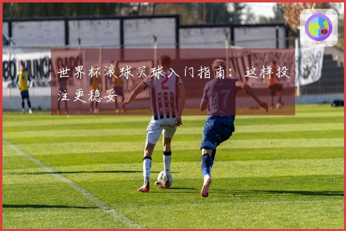 世界杯滚球买球入门指南：这样投注更稳妥
